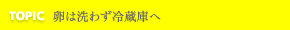 TOPIC 卵は洗わず冷蔵庫へ